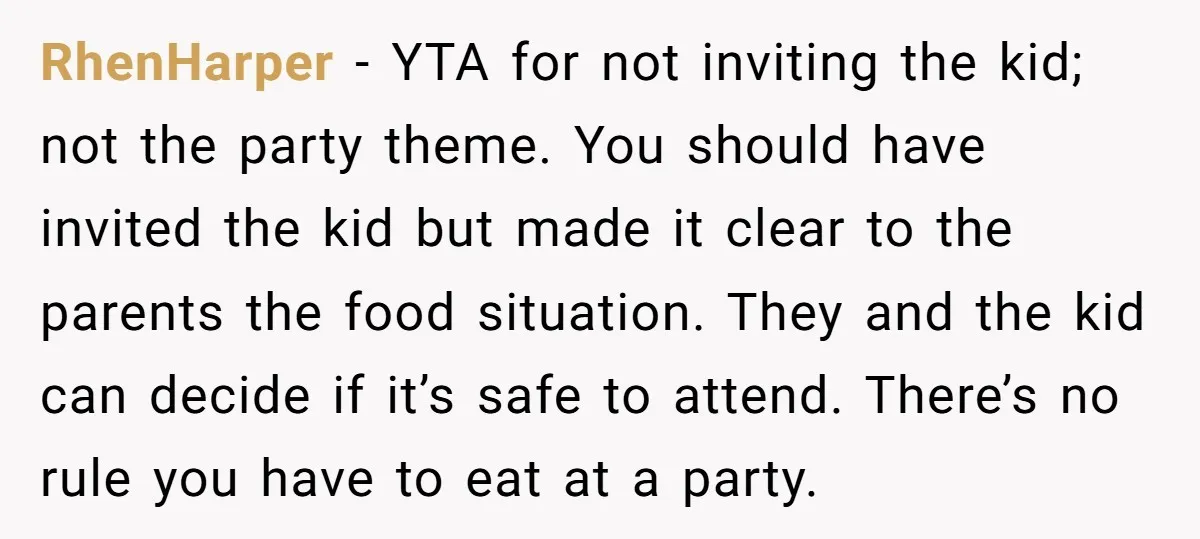 RhenHarper − YTA for not inviting the kid; not the party theme. You should have invited the kid but made it clear to the parents the food situation. They and...