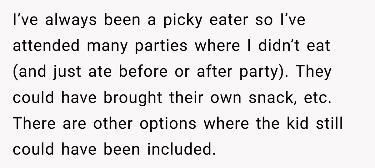 I’ve always been a picky eater so I’ve attended many parties where I didn’t eat (and just ate before or after party). They could have brought their own snack, etc....