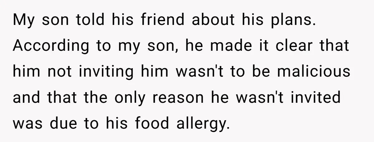 My son told his friend about his plans. According to my son, he made it clear that him not inviting him wasn't to be malicious and that the only reason...