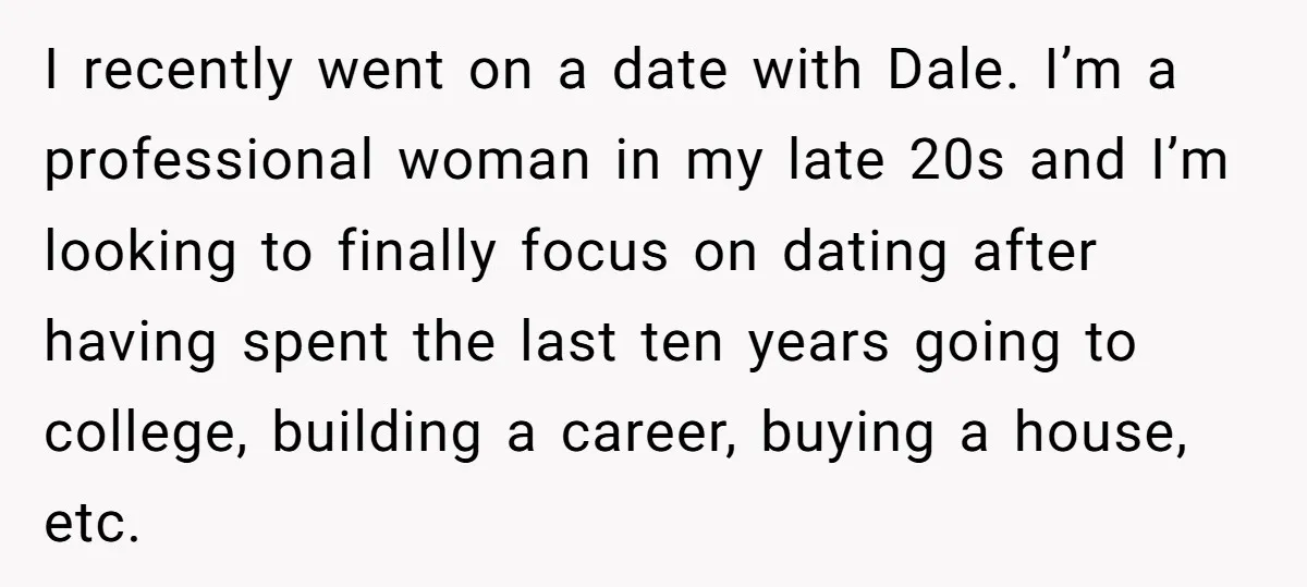 I recently went on a date with Dale. I’m a professional woman in my late 20s and I’m looking to finally focus on dating after having spent the last ten...