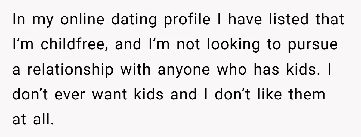 In my online dating profile I have listed that I’m childfree, and I’m not looking to pursue a relationship with anyone who has kids. I don’t ever want kids and...