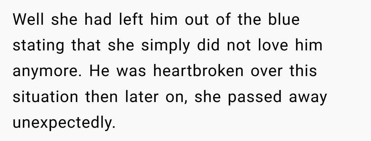 Well she had left him out of the blue stating that she simply did not love him anymore. He was heartbroken over this situation then later on, she passed away...