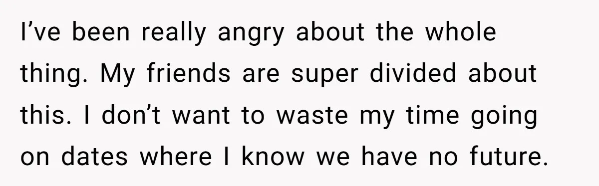 I’ve been really angry about the whole thing. My friends are super divided about this. I don’t want to waste my time going on dates where I know we have...