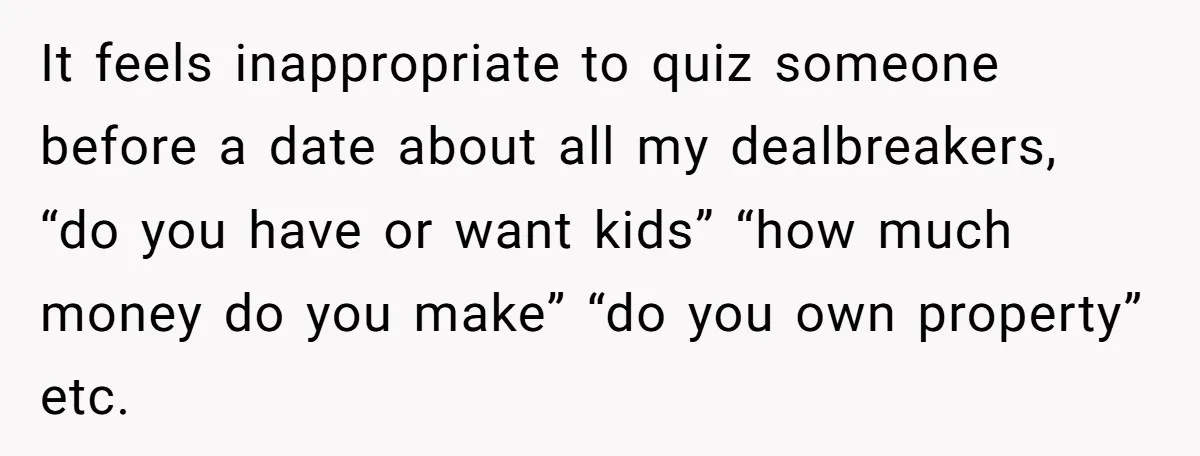 It feels inappropriate to quiz someone before a date about all my dealbreakers, “do you have or want kids” “how much money do you make” “do you own property” etc.