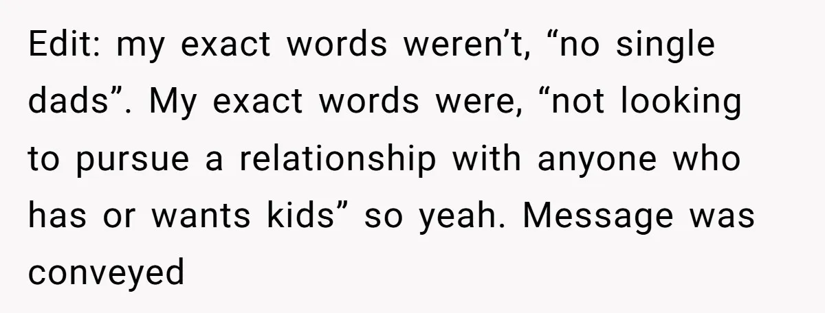Edit: my exact words weren’t, “no single dads”. My exact words were, “not looking to pursue a relationship with anyone who has or wants kids” so yeah. Message was conveyed
