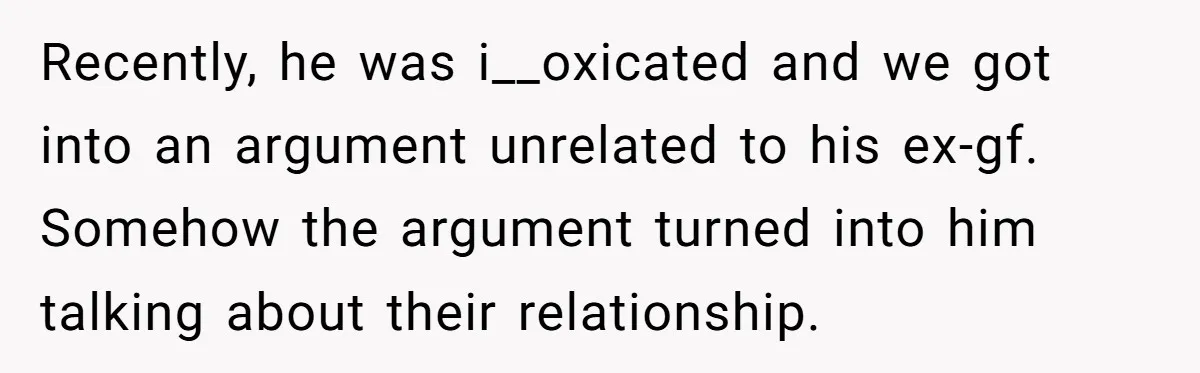 Recently, he was i__oxicated and we got into an argument unrelated to his ex-gf. Somehow the argument turned into him talking about their relationship.