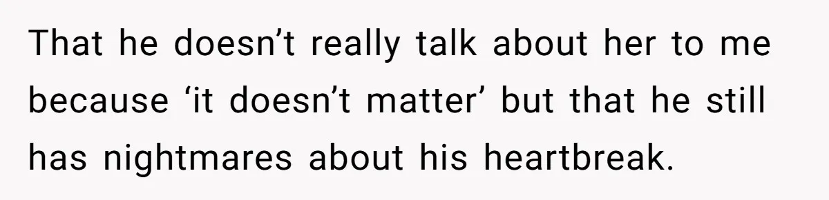 That he doesn’t really talk about her to me because ‘it doesn’t matter’ but that he still has nightmares about his heartbreak.
