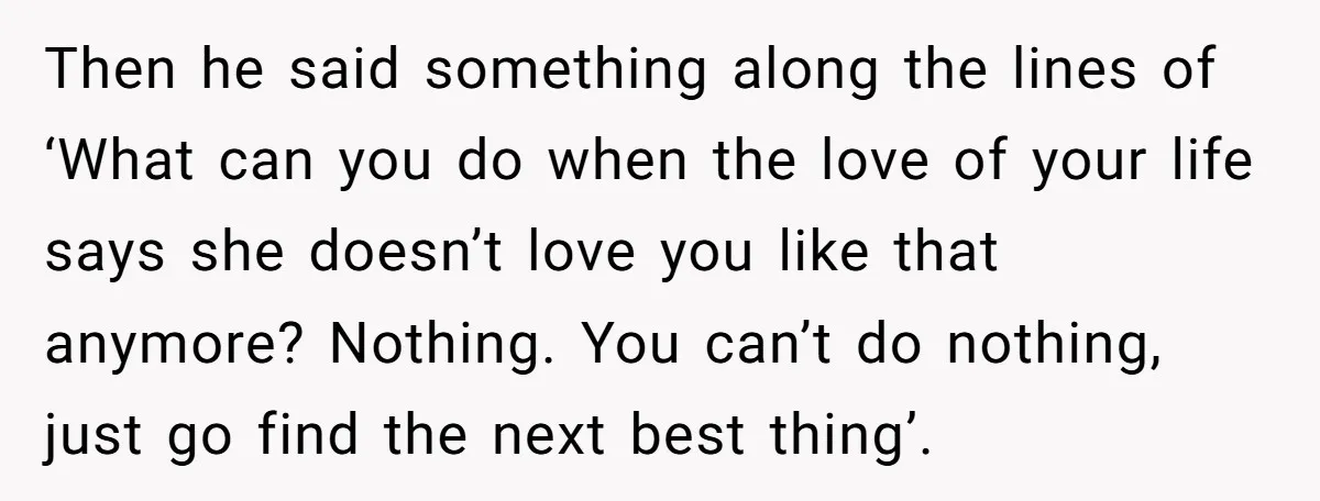 Then he said something along the lines of ‘What can you do when the love of your life says she doesn’t love you like that anymore? Nothing. You can’t do...