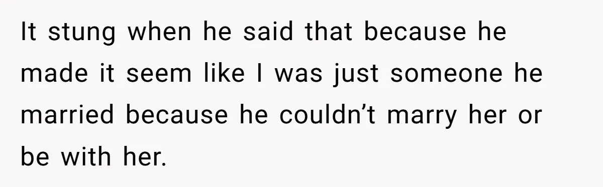 It stung when he said that because he made it seem like I was just someone he married because he couldn’t marry her or be with her.