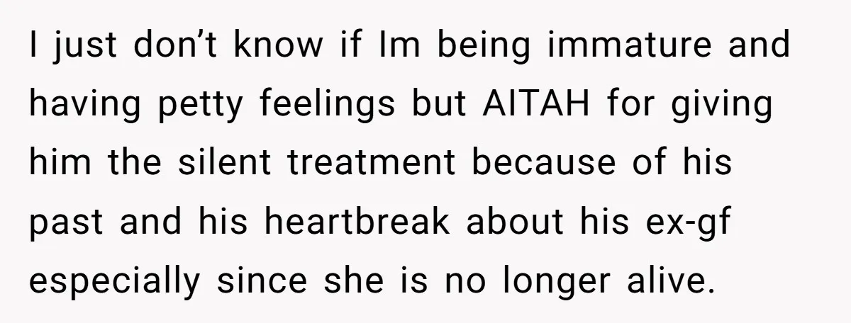 I just don’t know if Im being immature and having petty feelings but AITAH for giving him the silent treatment because of his past and his heartbreak about his ex-gf...