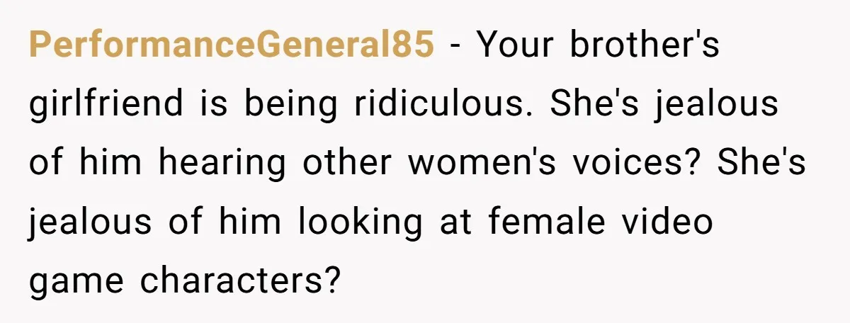 PerformanceGeneral85 − Your brother's girlfriend is being ridiculous. She's jealous of him hearing other women's voices? She's jealous of him looking at female video game characters?