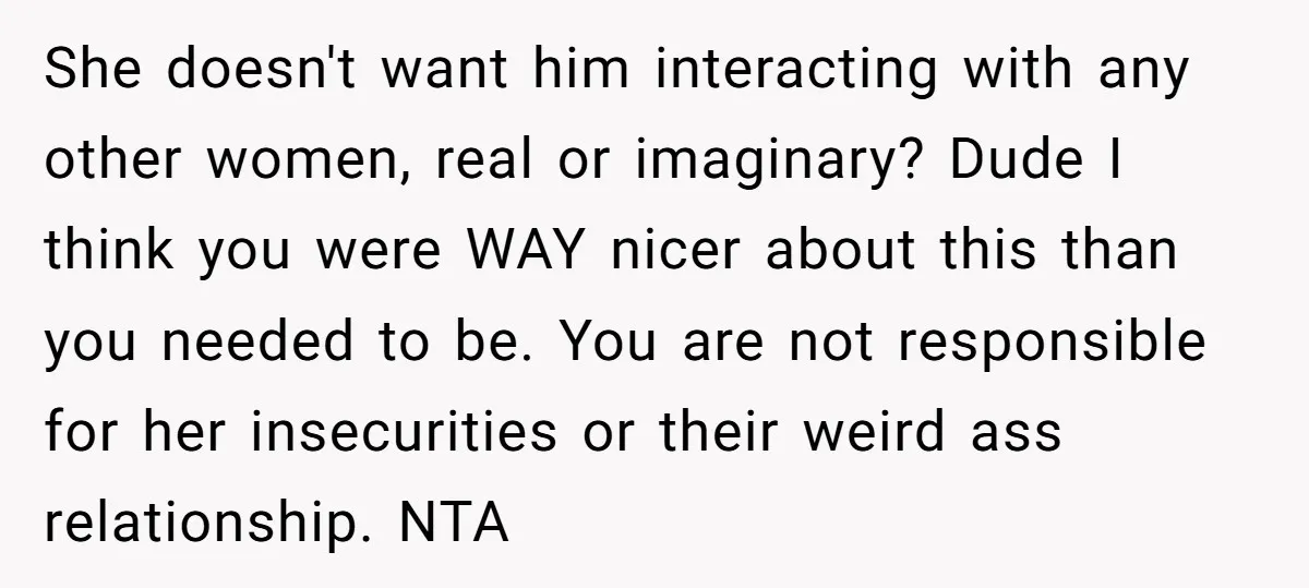She doesn't want him interacting with any other women, real or imaginary? Dude I think you were WAY nicer about this than you needed to be. You are not responsible...