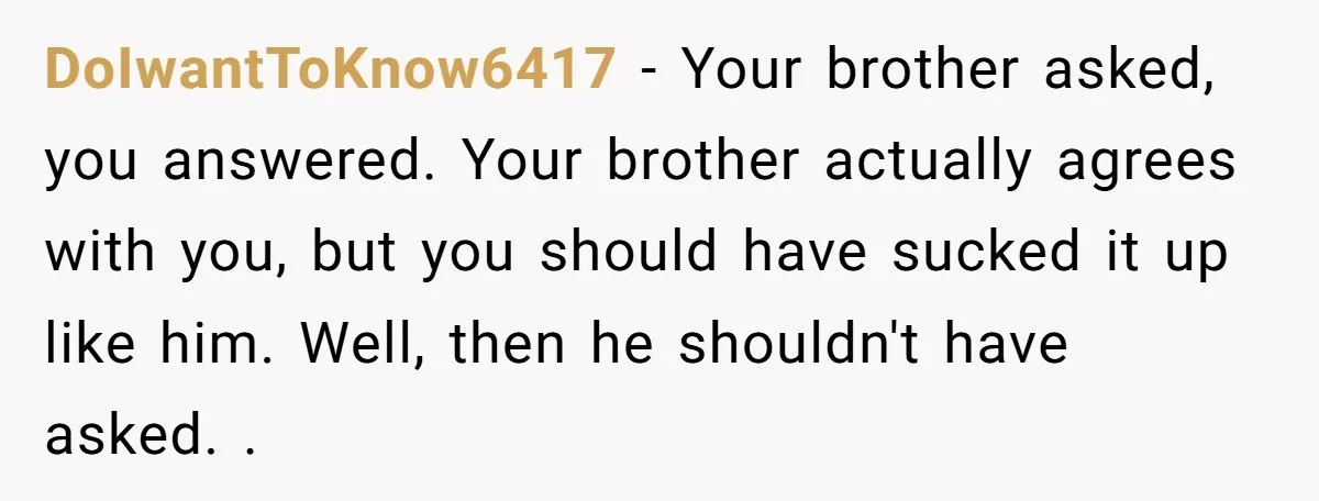 DoIwantToKnow6417 − Your brother asked, you answered. Your brother actually agrees with you, but you should have sucked it up like him. Well, then he shouldn't have asked. .