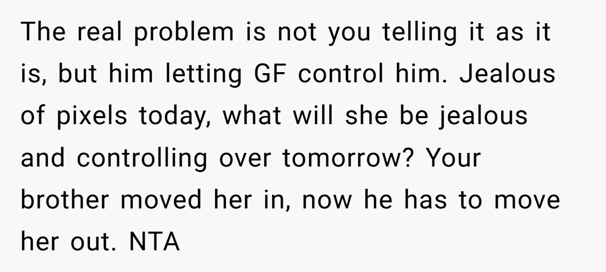 The real problem is not you telling it as it is, but him letting GF control him. Jealous of pixels today, what will she be jealous and controlling over tomorrow?...