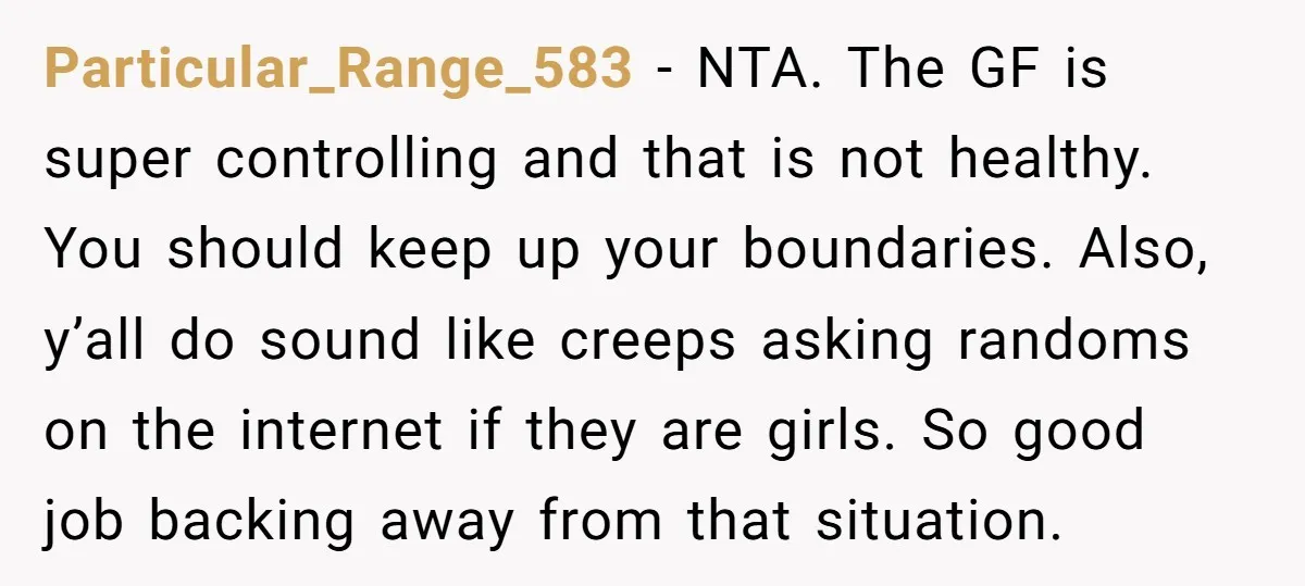 Particular_Range_583 − NTA. The GF is super controlling and that is not healthy. You should keep up your boundaries. Also, y’all do sound like creeps asking randoms on the internet...