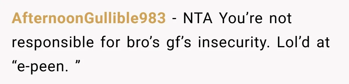AfternoonGullible983 − NTA You’re not responsible for bro’s gf’s insecurity. Lol’d at “e-peen. ”