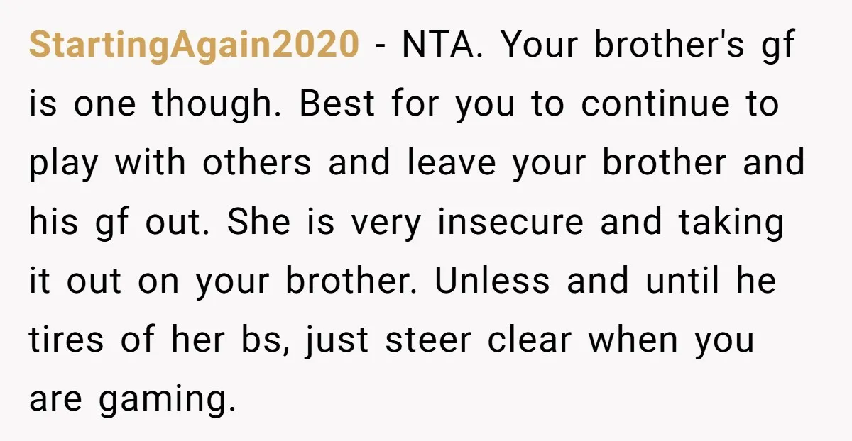 StartingAgain2020 − NTA. Your brother's gf is one though. Best for you to continue to play with others and leave your brother and his gf out. She is very insecure...