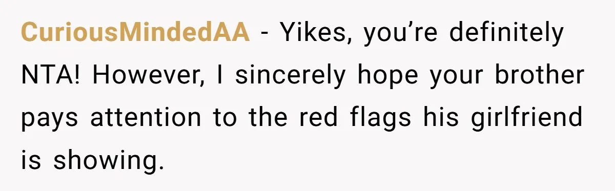 CuriousMindedAA − Yikes, you’re definitely NTA! However, I sincerely hope your brother pays attention to the red flags his girlfriend is showing.