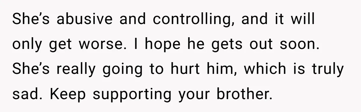 She’s abusive and controlling, and it will only get worse. I hope he gets out soon. She’s really going to hurt him, which is truly sad. Keep supporting your brother.