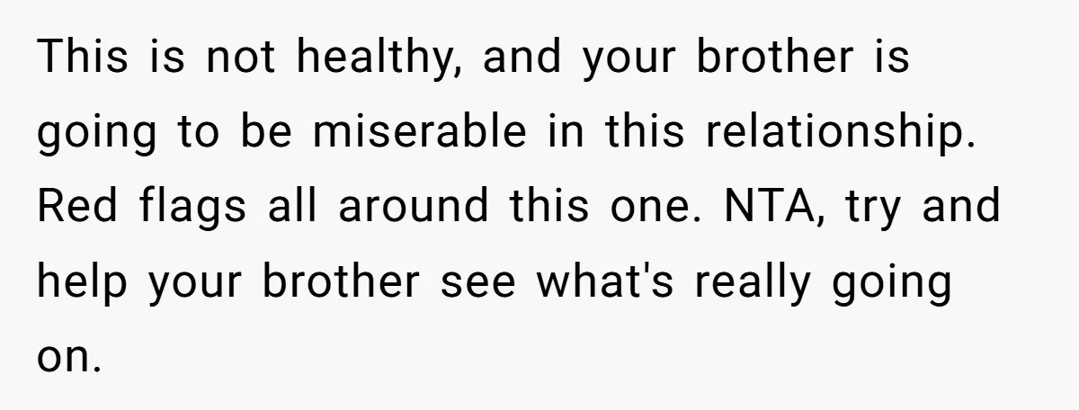 This is not healthy, and your brother is going to be miserable in this relationship. Red flags all around this one. NTA, try and help your brother see what's really...