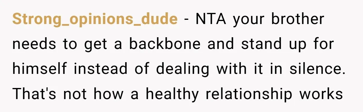 Strong_opinions_dude − NTA your brother needs to get a backbone and stand up for himself instead of dealing with it in silence. That's not how a healthy relationship works