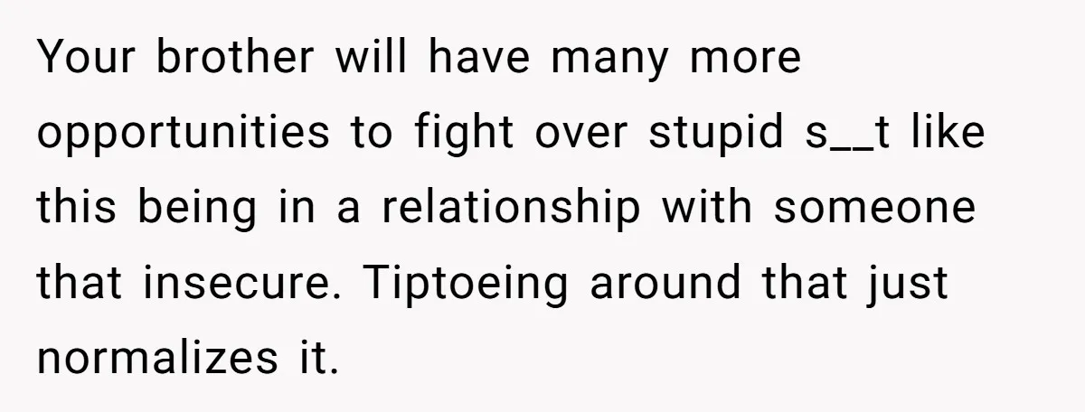 Your brother will have many more opportunities to fight over stupid s__t like this being in a relationship with someone that insecure. Tiptoeing around that just normalizes it.