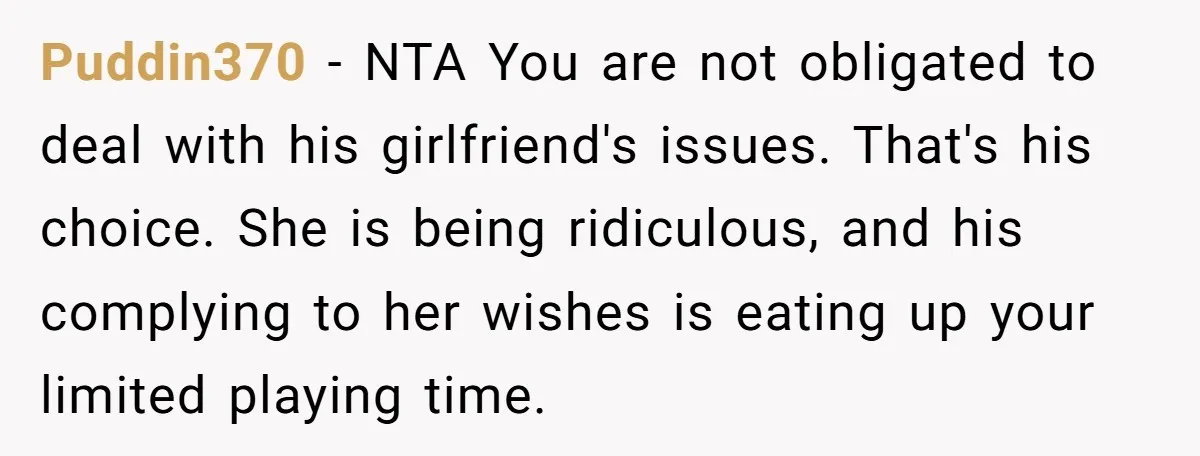 Puddin370 − NTA You are not obligated to deal with his girlfriend's issues. That's his choice. She is being ridiculous, and his complying to her wishes is eating up your...