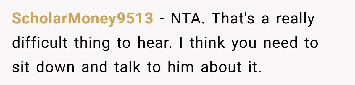 ScholarMoney9513 − NTA. That's a really difficult thing to hear. I think you need to sit down and talk to him about it.