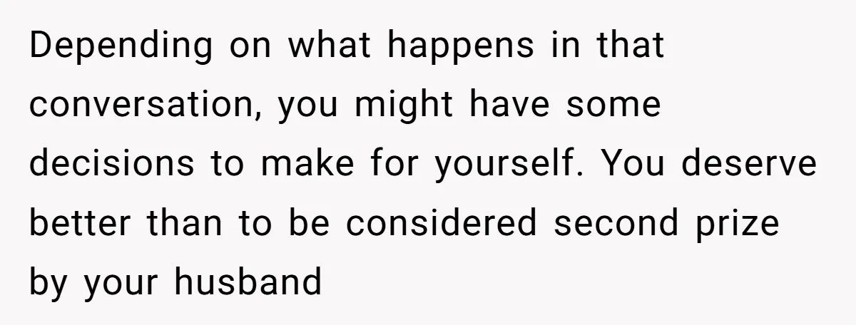 Depending on what happens in that conversation, you might have some decisions to make for yourself. You deserve better than to be considered second prize by your husband