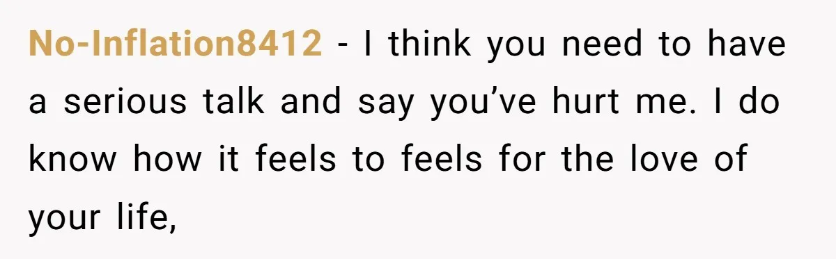 No-Inflation8412 − I think you need to have a serious talk and say you’ve hurt me. I do know how it feels to feels for the love of your life,