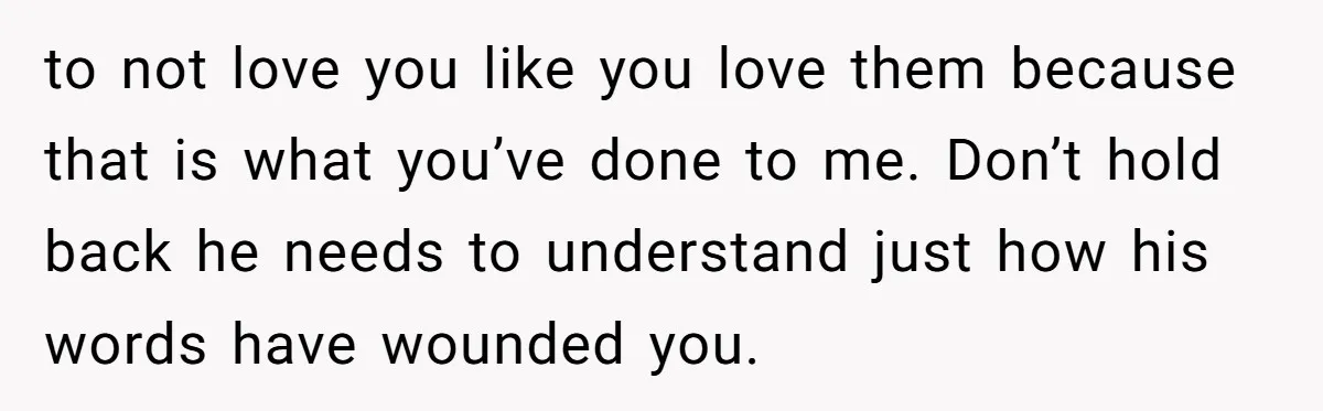 to not love you like you love them because that is what you’ve done to me. Don’t hold back he needs to understand just how his words have wounded you.