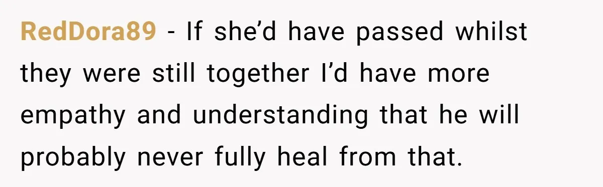 RedDora89 − If she’d have passed whilst they were still together I’d have more empathy and understanding that he will probably never fully heal from that.