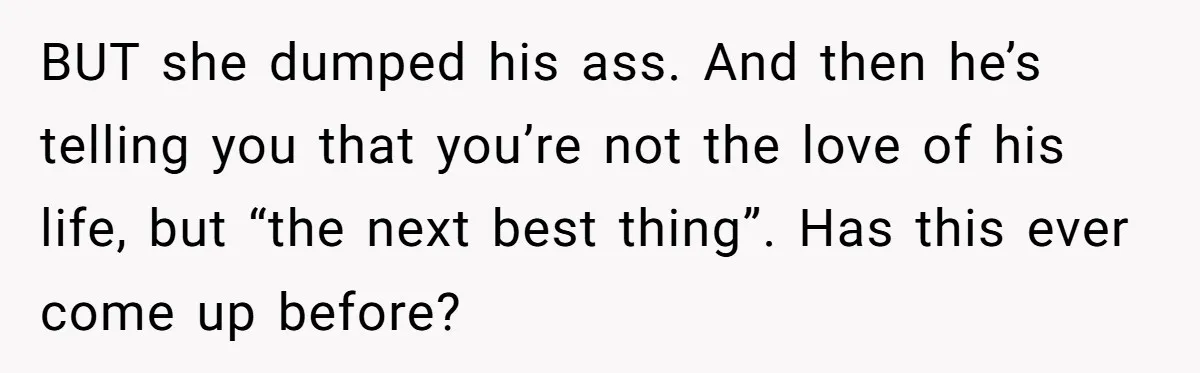 BUT she dumped his ass. And then he’s telling you that you’re not the love of his life, but “the next best thing”. Has this ever come up before?