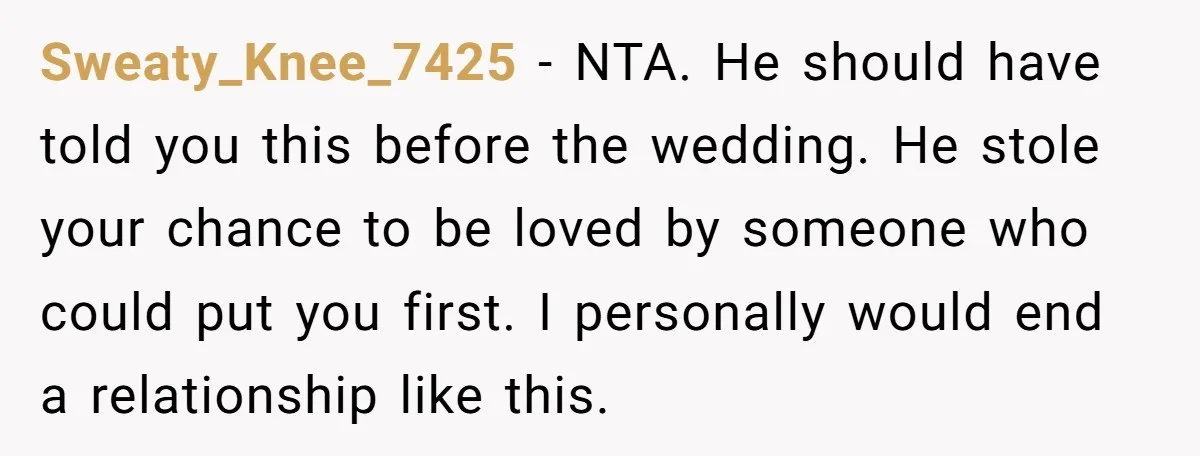 Sweaty_Knee_7425 − NTA. He should have told you this before the wedding. He stole your chance to be loved by someone who could put you first. I personally would end...