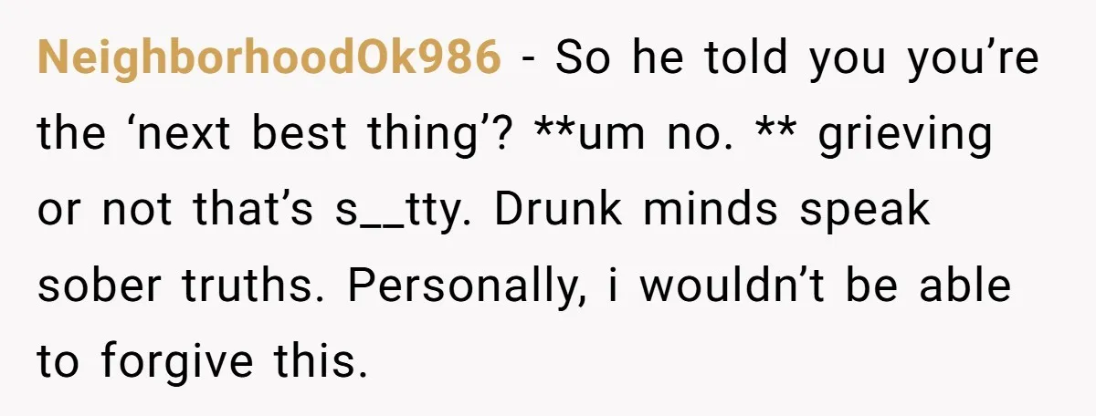 NeighborhoodOk986 − So he told you you’re the ‘next best thing’? **um no. ** grieving or not that’s s__tty. Drunk minds speak sober truths. Personally, i wouldn’t be able to...