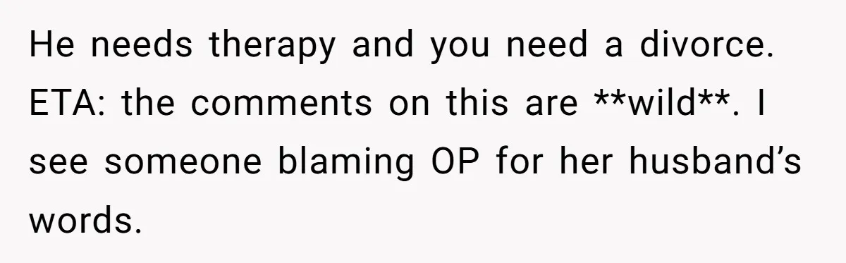 He needs therapy and you need a divorce. ETA: the comments on this are **wild**. I see someone blaming OP for her husband’s words.