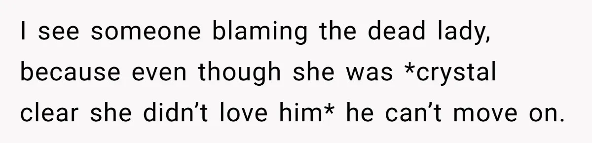 I see someone blaming the dead lady, because even though she was *crystal clear she didn’t love him* he can’t move on.