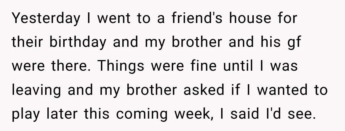 Yesterday I went to a friend's house for their birthday and my brother and his gf were there. Things were fine until I was leaving and my brother asked if...