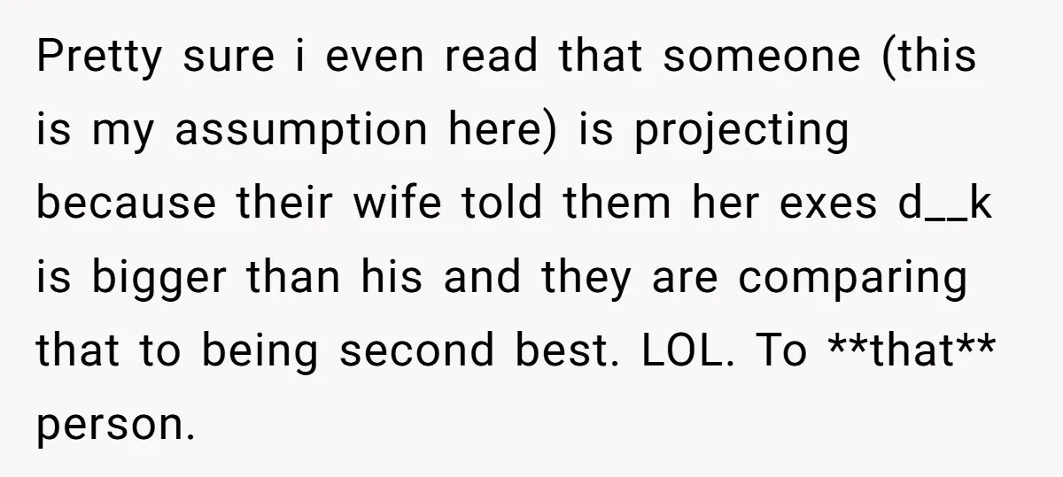 Pretty sure i even read that someone (this is my assumption here) is projecting because their wife told them her exes d__k is bigger than his and they are comparing...