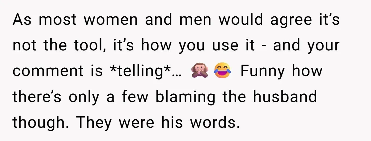 As most women and men would agree it’s not the tool, it’s how you use it - and your comment is *telling*… 🙊😂 Funny how there’s only a few blaming...