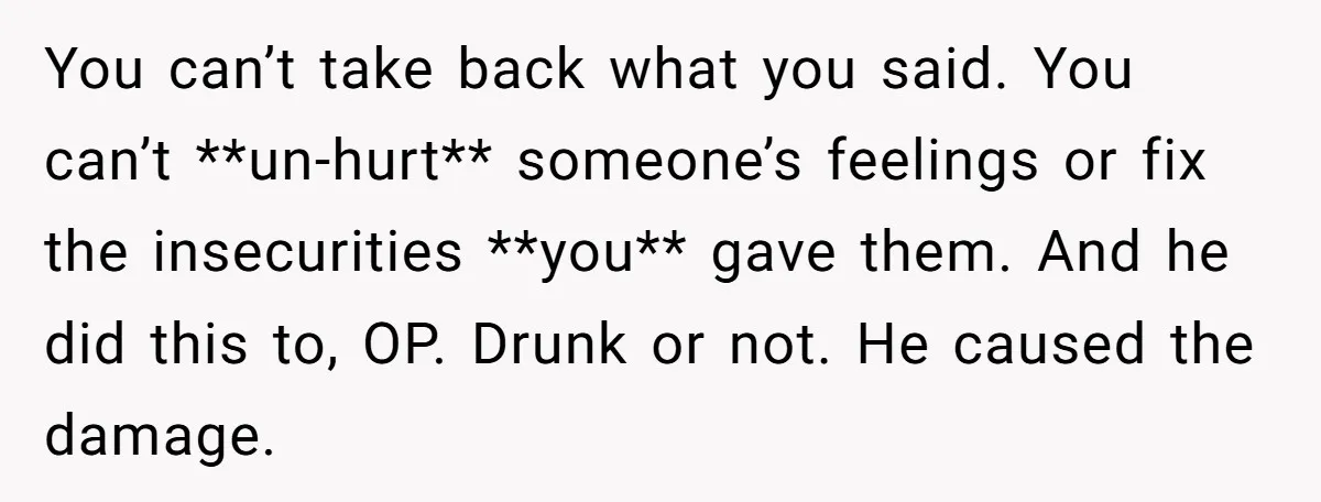 You can’t take back what you said. You can’t **un-hurt** someone’s feelings or fix the insecurities **you** gave them. And he did this to, OP. Drunk or not. He caused...