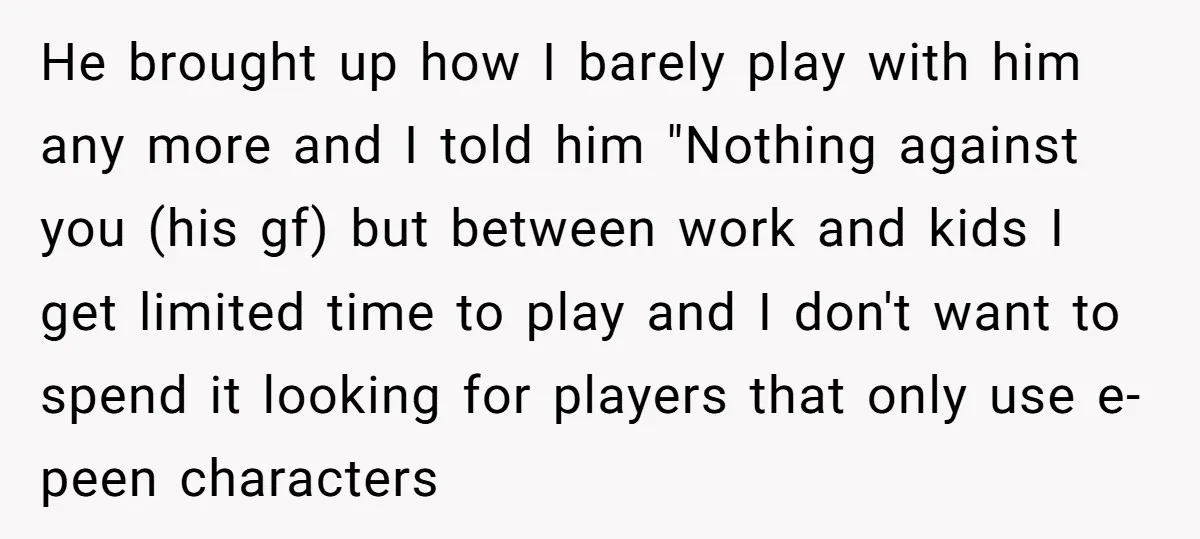 He brought up how I barely play with him any more and I told him "Nothing against you (his gf) but between work and kids I get limited time to...