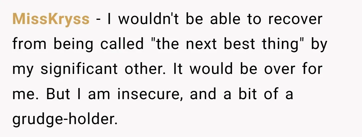 MissKryss − I wouldn't be able to recover from being called "the next best thing" by my significant other. It would be over for me. But I am insecure, and...