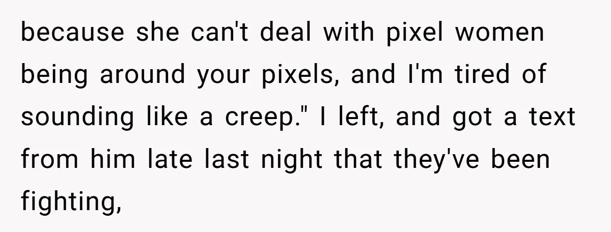 because she can't deal with pixel women being around your pixels, and I'm tired of sounding like a creep." I left, and got a text from him late last night...