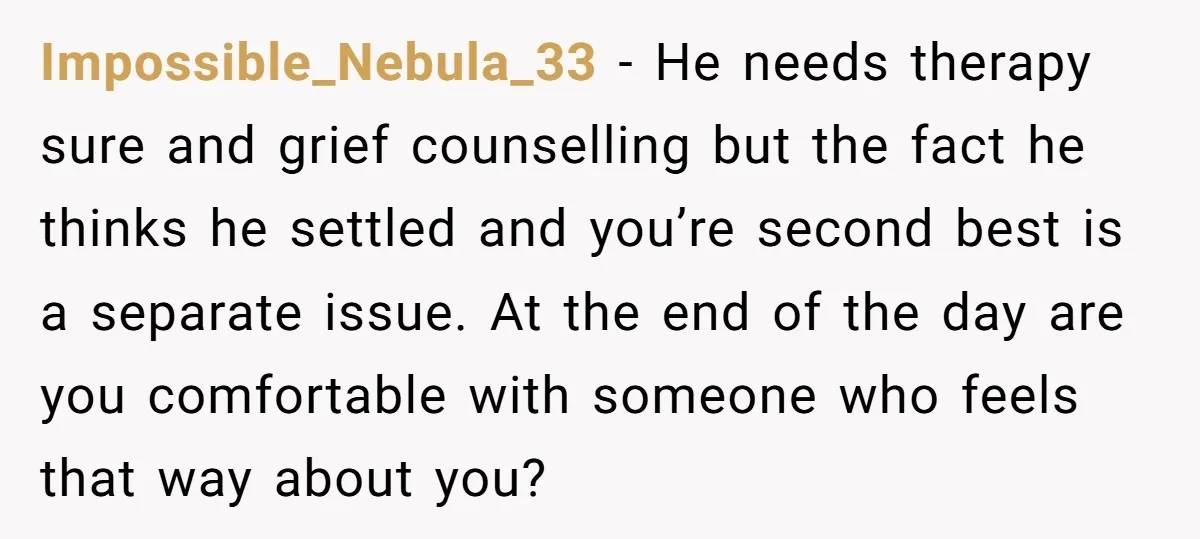 Impossible_Nebula_33 − He needs therapy sure and grief counselling but the fact he thinks he settled and you’re second best is a separate issue. At the end of the day...