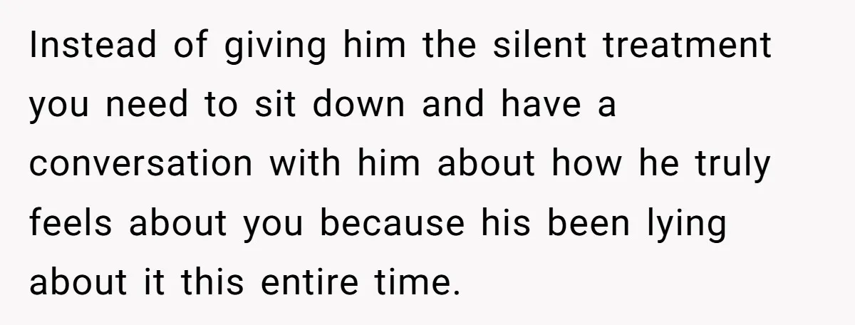 Instead of giving him the silent treatment you need to sit down and have a conversation with him about how he truly feels about you because his been lying about...