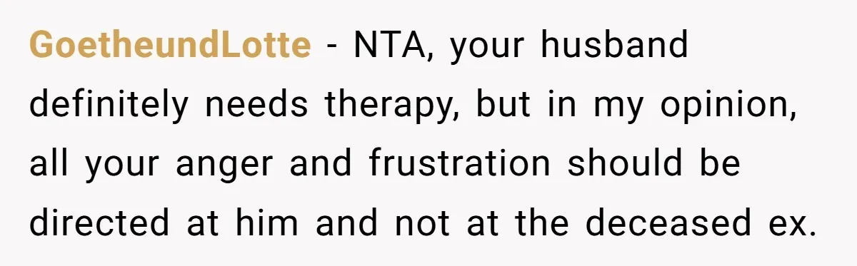 GoetheundLotte − NTA, your husband definitely needs therapy, but in my opinion, all your anger and frustration should be directed at him and not at the deceased ex.