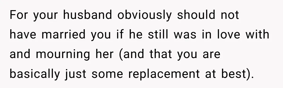 For your husband obviously should not have married you if he still was in love with and mourning her (and that you are basically just some replacement at best).