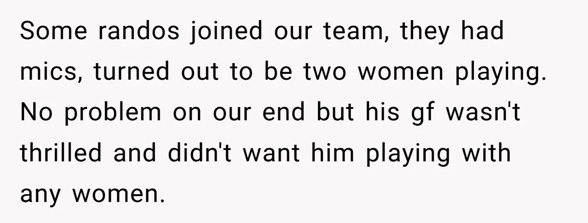 Some randos joined our team, they had mics, turned out to be two women playing. No problem on our end but his gf wasn't thrilled and didn't want him playing...