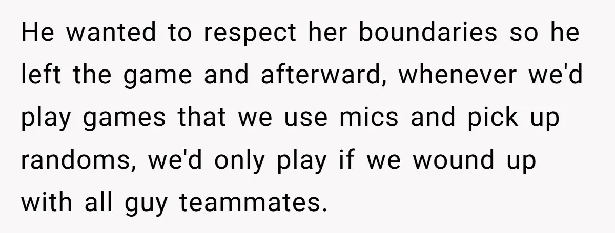 He wanted to respect her boundaries so he left the game and afterward, whenever we'd play games that we use mics and pick up randoms, we'd only play if we...
